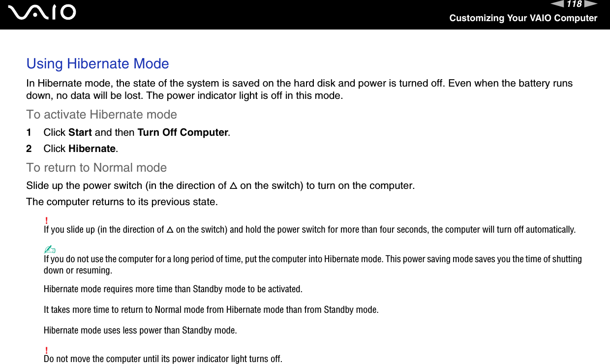 118nNCustomizing Your VAIO ComputerUsing Hibernate ModeIn Hibernate mode, the state of the system is saved on the hard disk and power is turned off. Even when the battery runs down, no data will be lost. The power indicator light is off in this mode.To activate Hibernate mode1Click Start and then Turn Off Computer.2Click Hibernate.To return to Normal modeSlide up the power switch (in the direction of f on the switch) to turn on the computer. The computer returns to its previous state.!If you slide up (in the direction of f on the switch) and hold the power switch for more than four seconds, the computer will turn off automatically.✍If you do not use the computer for a long period of time, put the computer into Hibernate mode. This power saving mode saves you the time of shutting down or resuming.Hibernate mode requires more time than Standby mode to be activated.It takes more time to return to Normal mode from Hibernate mode than from Standby mode.Hibernate mode uses less power than Standby mode.!Do not move the computer until its power indicator light turns off.  