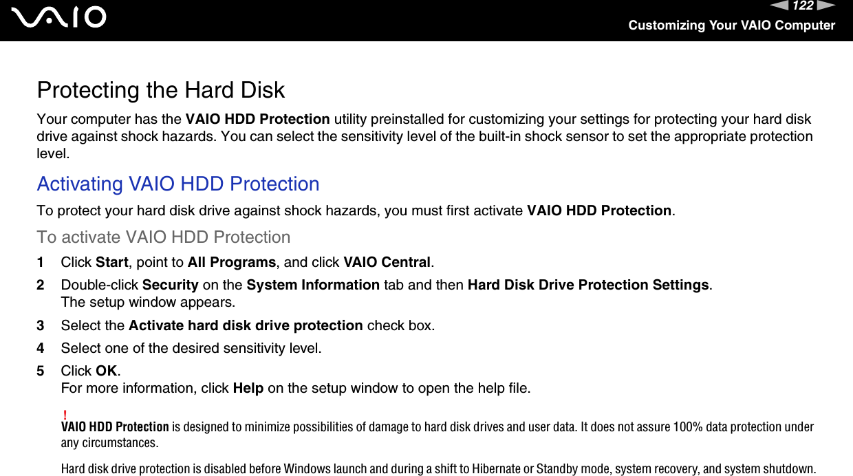 122nNCustomizing Your VAIO ComputerProtecting the Hard DiskYour computer has the VAIO HDD Protection utility preinstalled for customizing your settings for protecting your hard disk drive against shock hazards. You can select the sensitivity level of the built-in shock sensor to set the appropriate protection level.Activating VAIO HDD ProtectionTo protect your hard disk drive against shock hazards, you must first activate VAIO HDD Protection.To activate VAIO HDD Protection1Click Start, point to All Programs, and click VAIO Central.2Double-click Security on the System Information tab and then Hard Disk Drive Protection Settings.The setup window appears.3Select the Activate hard disk drive protection check box.4Select one of the desired sensitivity level.5Click OK.For more information, click Help on the setup window to open the help file.!VAIO HDD Protection is designed to minimize possibilities of damage to hard disk drives and user data. It does not assure 100% data protection under any circumstances.Hard disk drive protection is disabled before Windows launch and during a shift to Hibernate or Standby mode, system recovery, and system shutdown.  