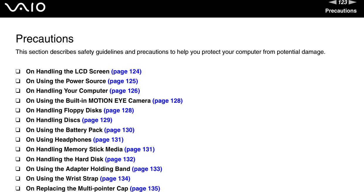 123nNPrecautionsPrecautionsThis section describes safety guidelines and precautions to help you protect your computer from potential damage.❑On Handling the LCD Screen (page 124)❑On Using the Power Source (page 125)❑On Handling Your Computer (page 126)❑On Using the Built-in MOTION EYE Camera (page 128)❑On Handling Floppy Disks (page 128)❑On Handling Discs (page 129)❑On Using the Battery Pack (page 130)❑On Using Headphones (page 131)❑On Handling Memory Stick Media (page 131)❑On Handling the Hard Disk (page 132)❑On Using the Adapter Holding Band (page 133)❑On Using the Wrist Strap (page 134)❑On Replacing the Multi-pointer Cap (page 135)