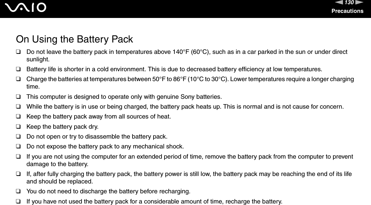 130nNPrecautionsOn Using the Battery Pack❑Do not leave the battery pack in temperatures above 140°F (60°C), such as in a car parked in the sun or under direct sunlight.❑Battery life is shorter in a cold environment. This is due to decreased battery efficiency at low temperatures.❑Charge the batteries at temperatures between 50°F to 86°F (10°C to 30°C). Lower temperatures require a longer charging time.❑This computer is designed to operate only with genuine Sony batteries.❑While the battery is in use or being charged, the battery pack heats up. This is normal and is not cause for concern.❑Keep the battery pack away from all sources of heat.❑Keep the battery pack dry.❑Do not open or try to disassemble the battery pack.❑Do not expose the battery pack to any mechanical shock.❑If you are not using the computer for an extended period of time, remove the battery pack from the computer to prevent damage to the battery.❑If, after fully charging the battery pack, the battery power is still low, the battery pack may be reaching the end of its life and should be replaced.❑You do not need to discharge the battery before recharging.❑If you have not used the battery pack for a considerable amount of time, recharge the battery. 