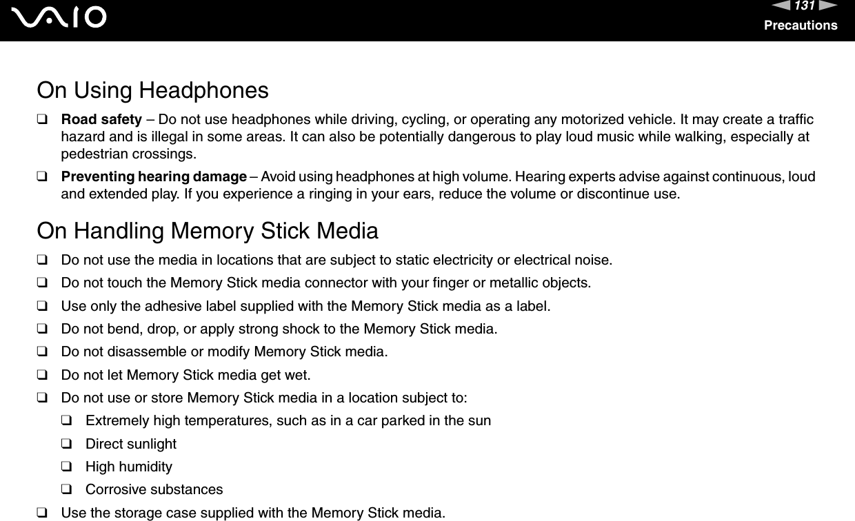 131nNPrecautionsOn Using Headphones❑Road safety – Do not use headphones while driving, cycling, or operating any motorized vehicle. It may create a traffic hazard and is illegal in some areas. It can also be potentially dangerous to play loud music while walking, especially at pedestrian crossings. ❑Preventing hearing damage – Avoid using headphones at high volume. Hearing experts advise against continuous, loud and extended play. If you experience a ringing in your ears, reduce the volume or discontinue use. On Handling Memory Stick Media❑Do not use the media in locations that are subject to static electricity or electrical noise.❑Do not touch the Memory Stick media connector with your finger or metallic objects.❑Use only the adhesive label supplied with the Memory Stick media as a label.❑Do not bend, drop, or apply strong shock to the Memory Stick media.❑Do not disassemble or modify Memory Stick media.❑Do not let Memory Stick media get wet.❑Do not use or store Memory Stick media in a location subject to:❑Extremely high temperatures, such as in a car parked in the sun❑Direct sunlight❑High humidity❑Corrosive substances❑Use the storage case supplied with the Memory Stick media. 