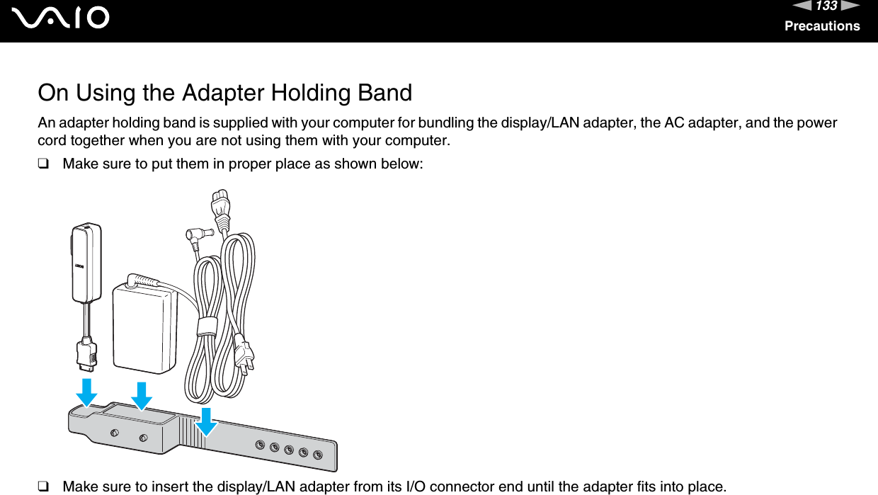 133nNPrecautionsOn Using the Adapter Holding BandAn adapter holding band is supplied with your computer for bundling the display/LAN adapter, the AC adapter, and the power cord together when you are not using them with your computer.❑Make sure to put them in proper place as shown below:❑Make sure to insert the display/LAN adapter from its I/O connector end until the adapter fits into place. 