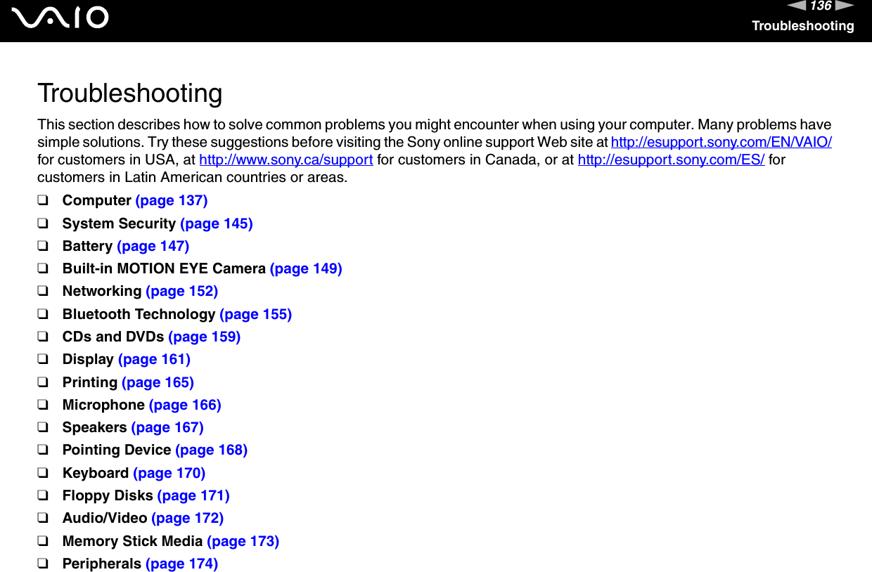 136nNTroubleshootingTroubleshootingThis section describes how to solve common problems you might encounter when using your computer. Many problems have simple solutions. Try these suggestions before visiting the Sony online support Web site at http://esupport.sony.com/EN/VAIO/ for customers in USA, at http://www.sony.ca/support for customers in Canada, or at http://esupport.sony.com/ES/ for customers in Latin American countries or areas.❑Computer (page 137)❑System Security (page 145)❑Battery (page 147)❑Built-in MOTION EYE Camera (page 149)❑Networking (page 152)❑Bluetooth Technology (page 155)❑CDs and DVDs (page 159)❑Display (page 161)❑Printing (page 165)❑Microphone (page 166)❑Speakers (page 167)❑Pointing Device (page 168)❑Keyboard (page 170)❑Floppy Disks (page 171)❑Audio/Video (page 172)❑Memory Stick Media (page 173)❑Peripherals (page 174)