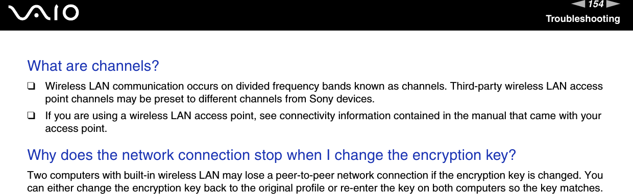 154nNTroubleshootingWhat are channels?❑Wireless LAN communication occurs on divided frequency bands known as channels. Third-party wireless LAN access point channels may be preset to different channels from Sony devices.❑If you are using a wireless LAN access point, see connectivity information contained in the manual that came with your access point. Why does the network connection stop when I change the encryption key?Two computers with built-in wireless LAN may lose a peer-to-peer network connection if the encryption key is changed. You can either change the encryption key back to the original profile or re-enter the key on both computers so the key matches.  