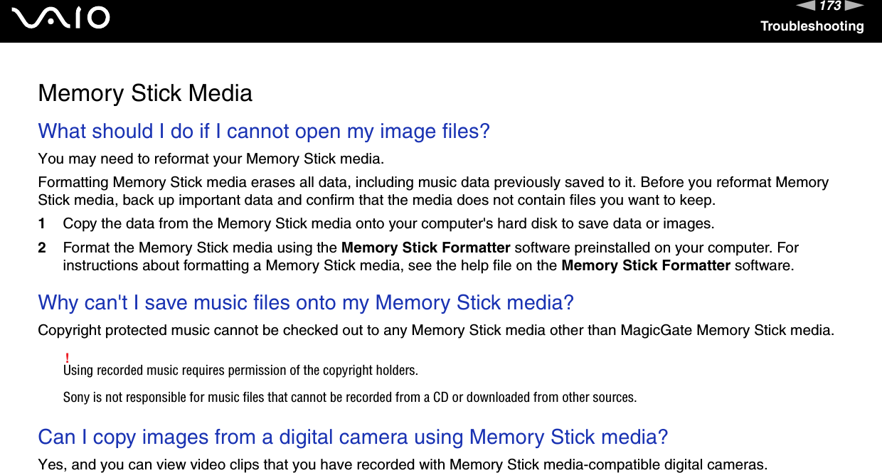 173nNTroubleshootingMemory Stick MediaWhat should I do if I cannot open my image files? You may need to reformat your Memory Stick media.Formatting Memory Stick media erases all data, including music data previously saved to it. Before you reformat Memory Stick media, back up important data and confirm that the media does not contain files you want to keep.1Copy the data from the Memory Stick media onto your computer&apos;s hard disk to save data or images. 2Format the Memory Stick media using the Memory Stick Formatter software preinstalled on your computer. For instructions about formatting a Memory Stick media, see the help file on the Memory Stick Formatter software.  Why can&apos;t I save music files onto my Memory Stick media?Copyright protected music cannot be checked out to any Memory Stick media other than MagicGate Memory Stick media.!Using recorded music requires permission of the copyright holders.Sony is not responsible for music files that cannot be recorded from a CD or downloaded from other sources. Can I copy images from a digital camera using Memory Stick media? Yes, and you can view video clips that you have recorded with Memory Stick media-compatible digital cameras.  