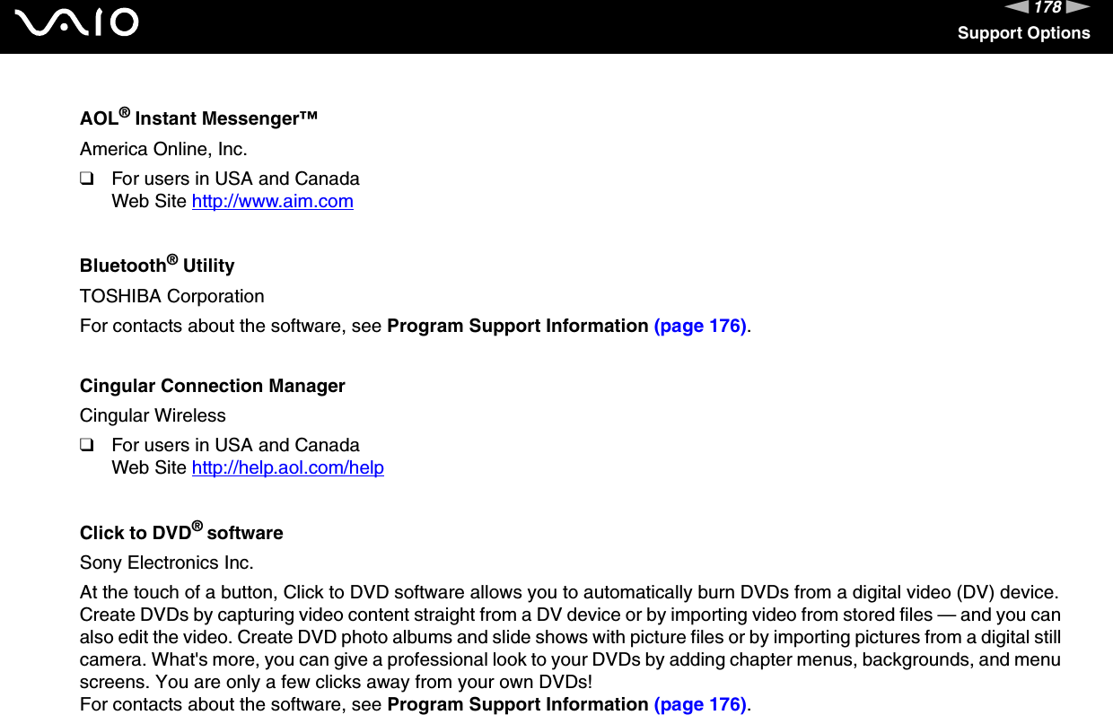 178nNSupport OptionsAOL® Instant Messenger™America Online, Inc.❑For users in USA and CanadaWeb Site http://www.aim.com Bluetooth® UtilityTOSHIBA CorporationFor contacts about the software, see Program Support Information (page 176).Cingular Connection ManagerCingular Wireless❑For users in USA and CanadaWeb Site http://help.aol.com/help Click to DVD® softwareSony Electronics Inc.At the touch of a button, Click to DVD software allows you to automatically burn DVDs from a digital video (DV) device. Create DVDs by capturing video content straight from a DV device or by importing video from stored files — and you can also edit the video. Create DVD photo albums and slide shows with picture files or by importing pictures from a digital still camera. What&apos;s more, you can give a professional look to your DVDs by adding chapter menus, backgrounds, and menu screens. You are only a few clicks away from your own DVDs!For contacts about the software, see Program Support Information (page 176).