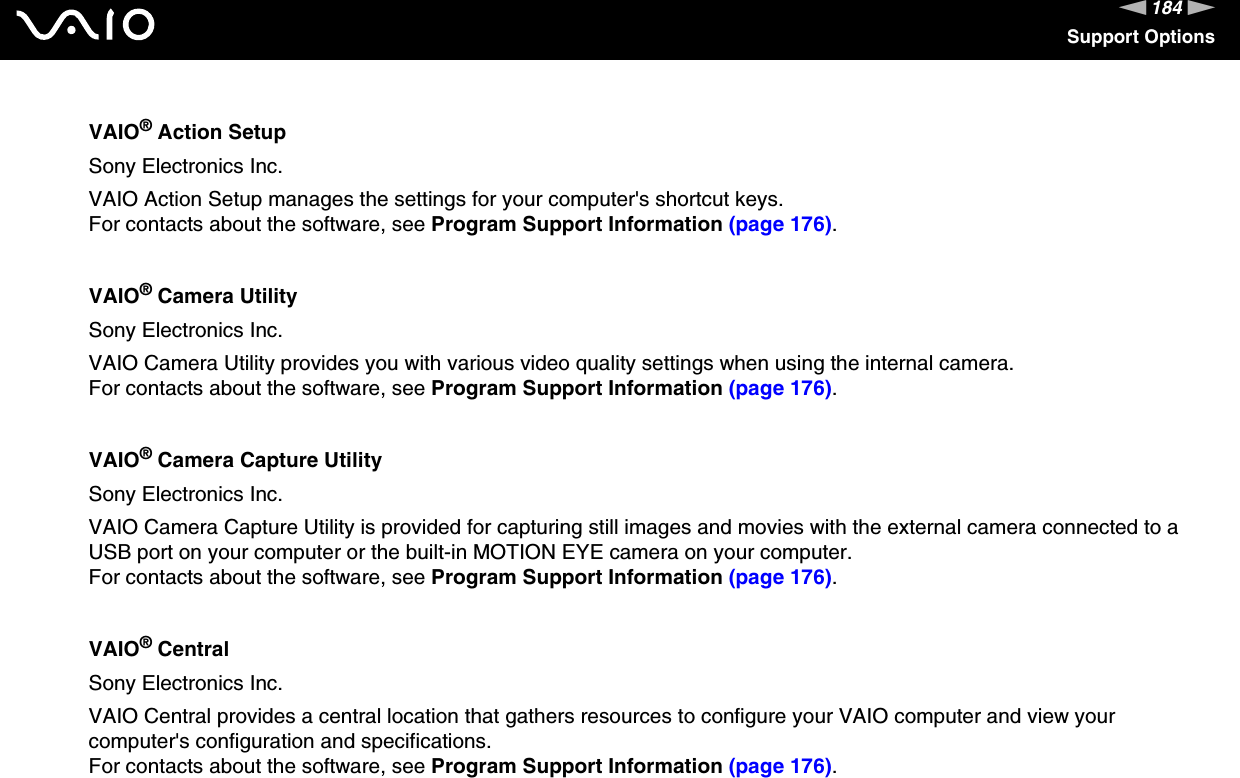 184nNSupport OptionsVAIO® Action SetupSony Electronics Inc.VAIO Action Setup manages the settings for your computer&apos;s shortcut keys.For contacts about the software, see Program Support Information (page 176).VAIO® Camera UtilitySony Electronics Inc.VAIO Camera Utility provides you with various video quality settings when using the internal camera.For contacts about the software, see Program Support Information (page 176).VAIO® Camera Capture UtilitySony Electronics Inc.VAIO Camera Capture Utility is provided for capturing still images and movies with the external camera connected to a USB port on your computer or the built-in MOTION EYE camera on your computer.For contacts about the software, see Program Support Information (page 176).VAIO® CentralSony Electronics Inc.VAIO Central provides a central location that gathers resources to configure your VAIO computer and view your computer&apos;s configuration and specifications.For contacts about the software, see Program Support Information (page 176).