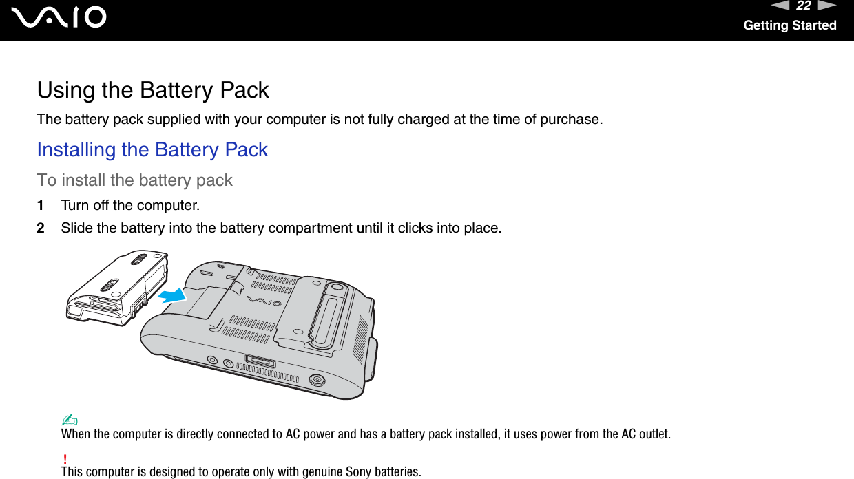 22nNGetting StartedUsing the Battery PackThe battery pack supplied with your computer is not fully charged at the time of purchase.Installing the Battery PackTo install the battery pack1Turn off the computer.2Slide the battery into the battery compartment until it clicks into place.✍When the computer is directly connected to AC power and has a battery pack installed, it uses power from the AC outlet.!This computer is designed to operate only with genuine Sony batteries. 