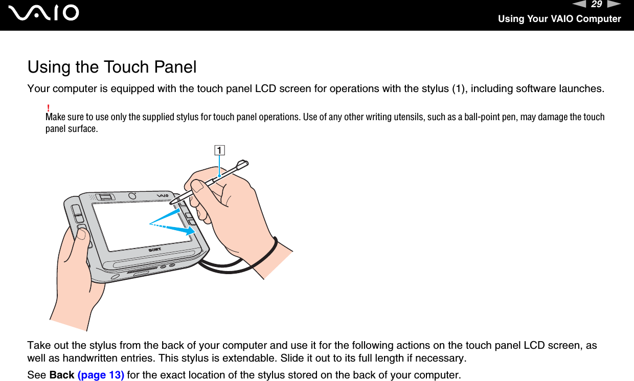 29nNUsing Your VAIO ComputerUsing the Touch PanelYour computer is equipped with the touch panel LCD screen for operations with the stylus (1), including software launches.!Make sure to use only the supplied stylus for touch panel operations. Use of any other writing utensils, such as a ball-point pen, may damage the touch panel surface.Take out the stylus from the back of your computer and use it for the following actions on the touch panel LCD screen, as well as handwritten entries. This stylus is extendable. Slide it out to its full length if necessary.See Back (page 13) for the exact location of the stylus stored on the back of your computer.