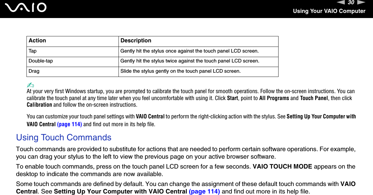 30nNUsing Your VAIO Computer✍At your very first Windows startup, you are prompted to calibrate the touch panel for smooth operations. Follow the on-screen instructions. You can calibrate the touch panel at any time later when you feel uncomfortable with using it. Click Start, point to All Programs and Touch Panel, then click Calibration and follow the on-screen instructions.You can customize your touch panel settings with VAIO Central to perform the right-clicking action with the stylus. See Setting Up Your Computer with VAIO Central (page 114) and find out more in its help file.Using Touch CommandsTouch commands are provided to substitute for actions that are needed to perform certain software operations. For example, you can drag your stylus to the left to view the previous page on your active browser software.To enable touch commands, press on the touch panel LCD screen for a few seconds. VAIO TOUCH MODE appears on the desktop to indicate the commands are now available.Some touch commands are defined by default. You can change the assignment of these default touch commands with VAIO Central. See Setting Up Your Computer with VAIO Central (page 114) and find out more in its help file.  Action DescriptionTap Gently hit the stylus once against the touch panel LCD screen.Double-tap Gently hit the stylus twice against the touch panel LCD screen.Drag Slide the stylus gently on the touch panel LCD screen.