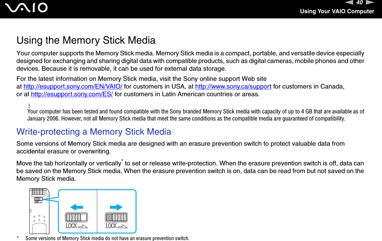 40nNUsing Your VAIO ComputerUsing the Memory Stick MediaYour computer supports the Memory Stick media. Memory Stick media is a compact, portable, and versatile device especially designed for exchanging and sharing digital data with compatible products, such as digital cameras, mobile phones and other devices. Because it is removable, it can be used for external data storage.For the latest information on Memory Stick media, visit the Sony online support Web site at http://esupport.sony.com/EN/VAIO/ for customers in USA, at http://www.sony.ca/support for customers in Canada, or at http://esupport.sony.com/ES/ for customers in Latin American countries or areas.!Your computer has been tested and found compatible with the Sony branded Memory Stick media with capacity of up to 4 GB that are available as of January 2006. However, not all Memory Stick media that meet the same conditions as the compatible media are guaranteed of compatibility.Write-protecting a Memory Stick MediaSome versions of Memory Stick media are designed with an erasure prevention switch to protect valuable data from accidental erasure or overwriting.Move the tab horizontally or vertically* to set or release write-protection. When the erasure prevention switch is off, data can be saved on the Memory Stick media. When the erasure prevention switch is on, data can be read from but not saved on the Memory Stick media.* Some versions of Memory Stick media do not have an erasure prevention switch. 