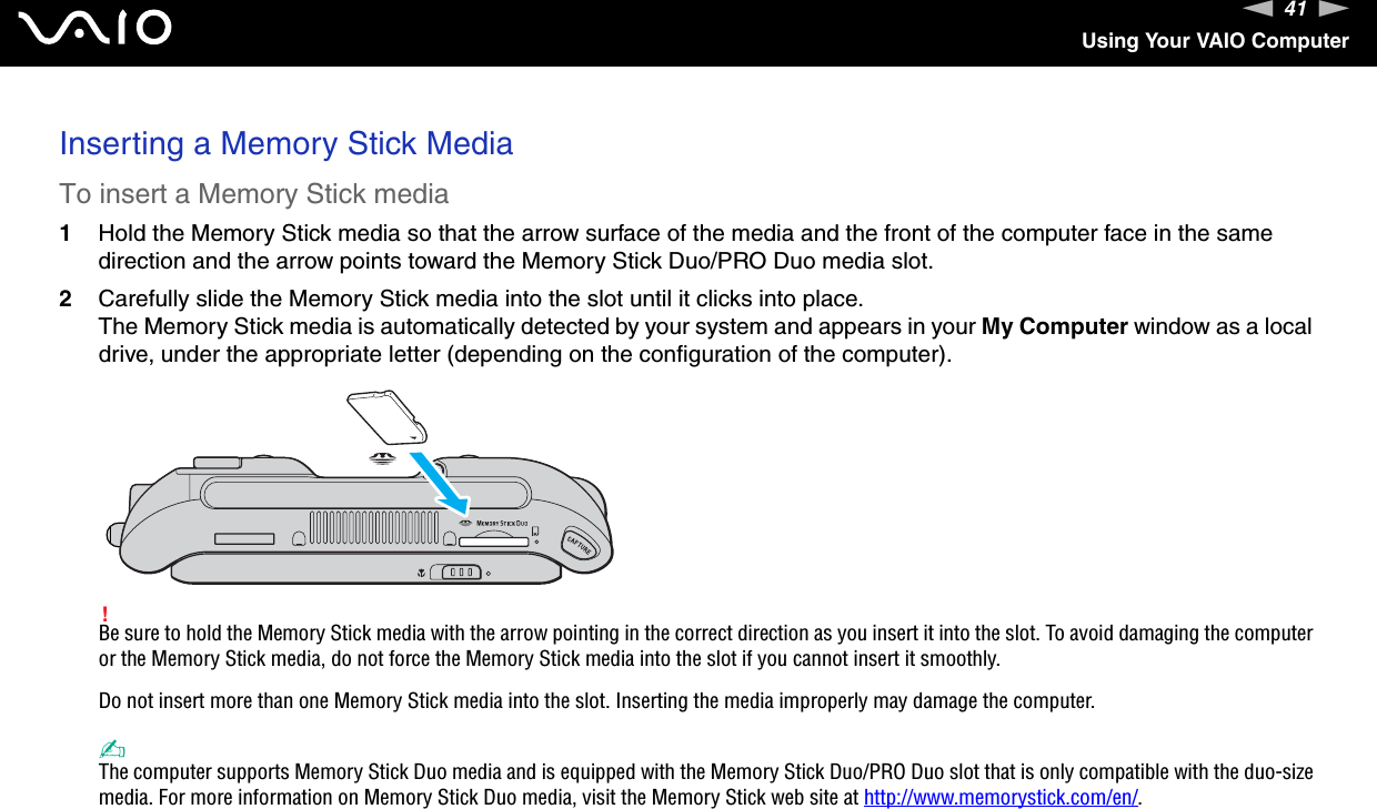 41nNUsing Your VAIO ComputerInserting a Memory Stick MediaTo insert a Memory Stick media1Hold the Memory Stick media so that the arrow surface of the media and the front of the computer face in the same direction and the arrow points toward the Memory Stick Duo/PRO Duo media slot.2Carefully slide the Memory Stick media into the slot until it clicks into place.The Memory Stick media is automatically detected by your system and appears in your My Computer window as a local drive, under the appropriate letter (depending on the configuration of the computer).!Be sure to hold the Memory Stick media with the arrow pointing in the correct direction as you insert it into the slot. To avoid damaging the computer or the Memory Stick media, do not force the Memory Stick media into the slot if you cannot insert it smoothly.Do not insert more than one Memory Stick media into the slot. Inserting the media improperly may damage the computer. ✍The computer supports Memory Stick Duo media and is equipped with the Memory Stick Duo/PRO Duo slot that is only compatible with the duo-size media. For more information on Memory Stick Duo media, visit the Memory Stick web site at http://www.memorystick.com/en/.