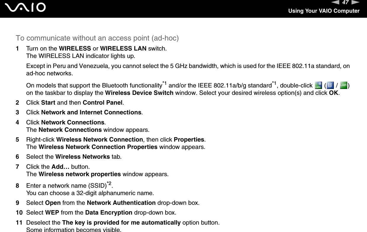 47nNUsing Your VAIO ComputerTo communicate without an access point (ad-hoc)1Turn on the WIRELESS or WIRELESS LAN switch.The WIRELESS LAN indicator lights up.Except in Peru and Venezuela, you cannot select the 5 GHz bandwidth, which is used for the IEEE 802.11a standard, on ad-hoc networks.On models that support the Bluetooth functionality*1 and/or the IEEE 802.11a/b/g standard*1, double-click   (  /  ) on the taskbar to display the Wireless Device Switch window. Select your desired wireless option(s) and click OK.2Click Start and then Control Panel.3Click Network and Internet Connections.4Click Network Connections.The Network Connections window appears.5Right-click Wireless Network Connection, then click Properties.The Wireless Network Connection Properties window appears.6Select the Wireless Networks tab.7Click the Add… button.The Wireless network properties window appears.8Enter a network name (SSID)*2.You can choose a 32-digit alphanumeric name.9Select Open from the Network Authentication drop-down box.10 Select WEP from the Data Encryption drop-down box.11 Deselect the The key is provided for me automatically option button.Some information becomes visible.