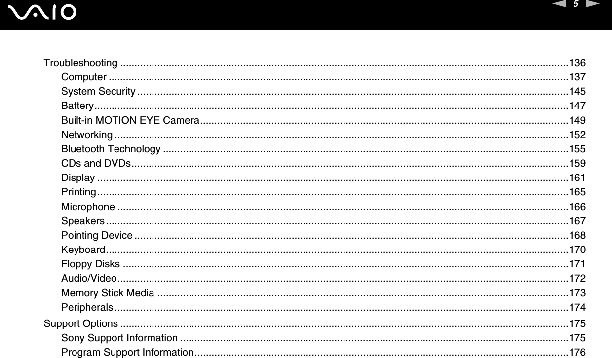 5nNTroubleshooting .............................................................................................................................................................136Computer .................................................................................................................................................................137System Security .......................................................................................................................................................145Battery......................................................................................................................................................................147Built-in MOTION EYE Camera.................................................................................................................................149Networking ...............................................................................................................................................................152Bluetooth Technology ..............................................................................................................................................155CDs and DVDs.........................................................................................................................................................159Display .....................................................................................................................................................................161Printing.....................................................................................................................................................................165Microphone ..............................................................................................................................................................166Speakers..................................................................................................................................................................167Pointing Device ........................................................................................................................................................168Keyboard..................................................................................................................................................................170Floppy Disks ............................................................................................................................................................171Audio/Video..............................................................................................................................................................172Memory Stick Media ................................................................................................................................................173Peripherals...............................................................................................................................................................174Support Options .............................................................................................................................................................175Sony Support Information ........................................................................................................................................175Program Support Information...................................................................................................................................176