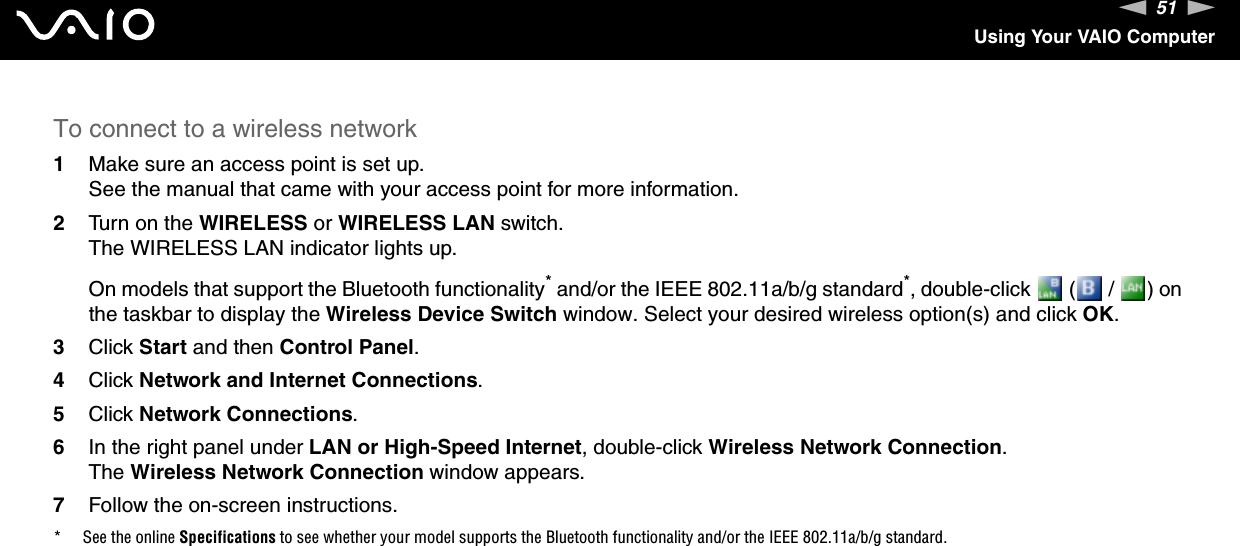 51nNUsing Your VAIO ComputerTo connect to a wireless network1Make sure an access point is set up.See the manual that came with your access point for more information.2Turn on the WIRELESS or WIRELESS LAN switch.The WIRELESS LAN indicator lights up.On models that support the Bluetooth functionality* and/or the IEEE 802.11a/b/g standard*, double-click   (  /  ) on the taskbar to display the Wireless Device Switch window. Select your desired wireless option(s) and click OK.3Click Start and then Control Panel.4Click Network and Internet Connections.5Click Network Connections.6In the right panel under LAN or High-Speed Internet, double-click Wireless Network Connection.The Wireless Network Connection window appears.7Follow the on-screen instructions.* See the online Specifications to see whether your model supports the Bluetooth functionality and/or the IEEE 802.11a/b/g standard.