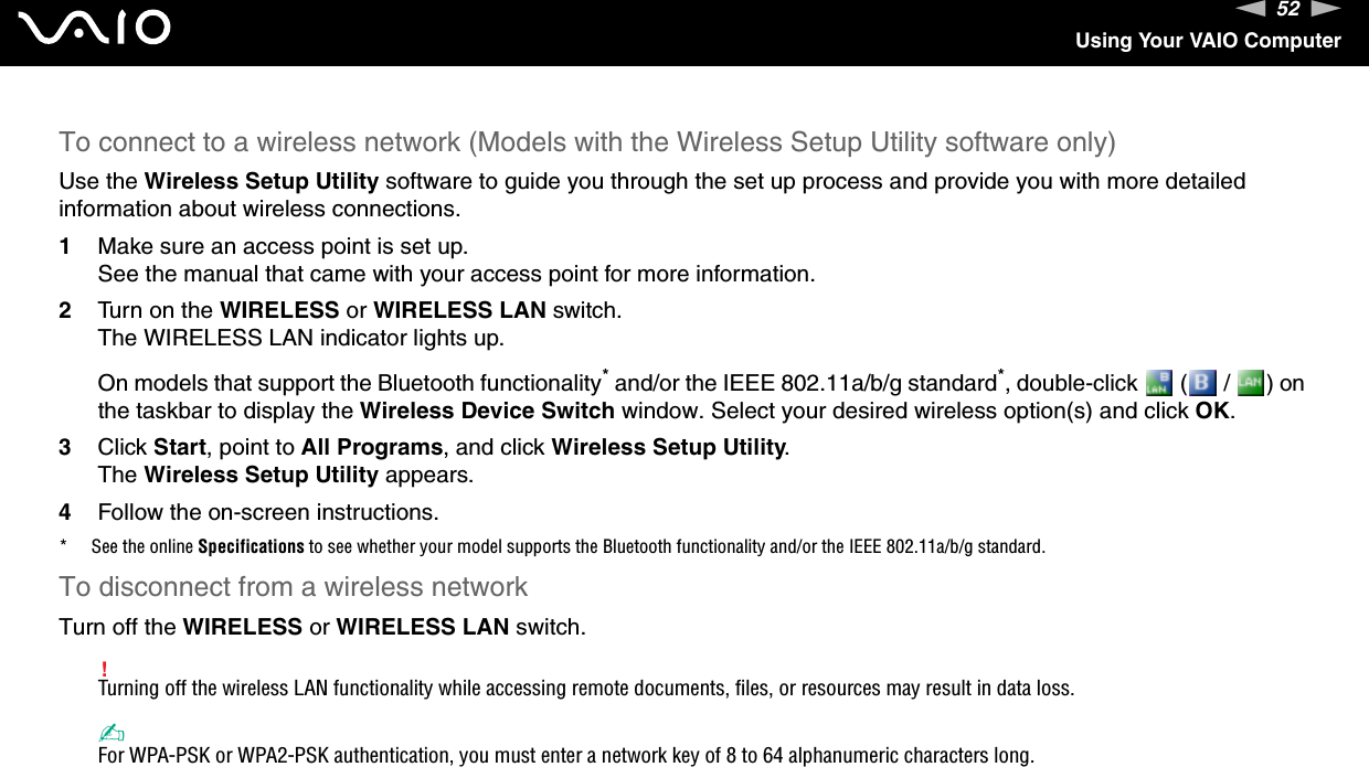 52nNUsing Your VAIO ComputerTo connect to a wireless network (Models with the Wireless Setup Utility software only)Use the Wireless Setup Utility software to guide you through the set up process and provide you with more detailed information about wireless connections.1Make sure an access point is set up.See the manual that came with your access point for more information.2Turn on the WIRELESS or WIRELESS LAN switch.The WIRELESS LAN indicator lights up.On models that support the Bluetooth functionality* and/or the IEEE 802.11a/b/g standard*, double-click   (  /  ) on the taskbar to display the Wireless Device Switch window. Select your desired wireless option(s) and click OK.3Click Start, point to All Programs, and click Wireless Setup Utility.The Wireless Setup Utility appears.4Follow the on-screen instructions.* See the online Specifications to see whether your model supports the Bluetooth functionality and/or the IEEE 802.11a/b/g standard.To disconnect from a wireless networkTurn off the WIRELESS or WIRELESS LAN switch.!Turning off the wireless LAN functionality while accessing remote documents, files, or resources may result in data loss.✍For WPA-PSK or WPA2-PSK authentication, you must enter a network key of 8 to 64 alphanumeric characters long.  