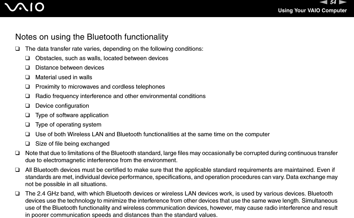 54nNUsing Your VAIO ComputerNotes on using the Bluetooth functionality❑The data transfer rate varies, depending on the following conditions:❑Obstacles, such as walls, located between devices❑Distance between devices❑Material used in walls❑Proximity to microwaves and cordless telephones❑Radio frequency interference and other environmental conditions❑Device configuration❑Type of software application❑Type of operating system❑Use of both Wireless LAN and Bluetooth functionalities at the same time on the computer❑Size of file being exchanged❑Note that due to limitations of the Bluetooth standard, large files may occasionally be corrupted during continuous transfer due to electromagnetic interference from the environment.❑All Bluetooth devices must be certified to make sure that the applicable standard requirements are maintained. Even if standards are met, individual device performance, specifications, and operation procedures can vary. Data exchange may not be possible in all situations.❑The 2.4 GHz band, with which Bluetooth devices or wireless LAN devices work, is used by various devices. Bluetooth devices use the technology to minimize the interference from other devices that use the same wave length. Simultaneous use of the Bluetooth functionality and wireless communication devices, however, may cause radio interference and result in poorer communication speeds and distances than the standard values.