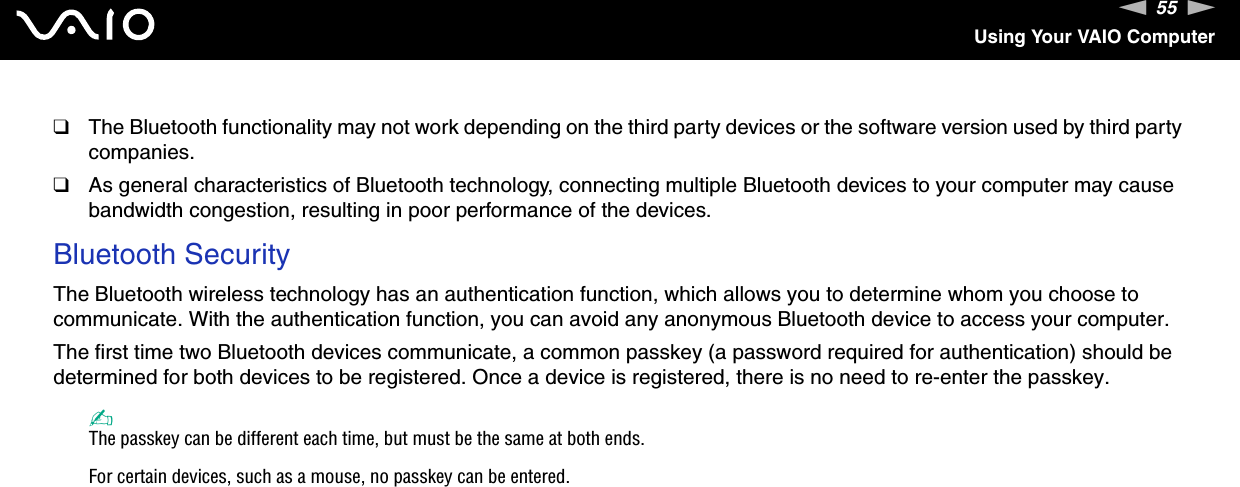 55nNUsing Your VAIO Computer❑The Bluetooth functionality may not work depending on the third party devices or the software version used by third party companies.❑As general characteristics of Bluetooth technology, connecting multiple Bluetooth devices to your computer may cause bandwidth congestion, resulting in poor performance of the devices.Bluetooth SecurityThe Bluetooth wireless technology has an authentication function, which allows you to determine whom you choose to communicate. With the authentication function, you can avoid any anonymous Bluetooth device to access your computer.The first time two Bluetooth devices communicate, a common passkey (a password required for authentication) should be determined for both devices to be registered. Once a device is registered, there is no need to re-enter the passkey.✍The passkey can be different each time, but must be the same at both ends.For certain devices, such as a mouse, no passkey can be entered.