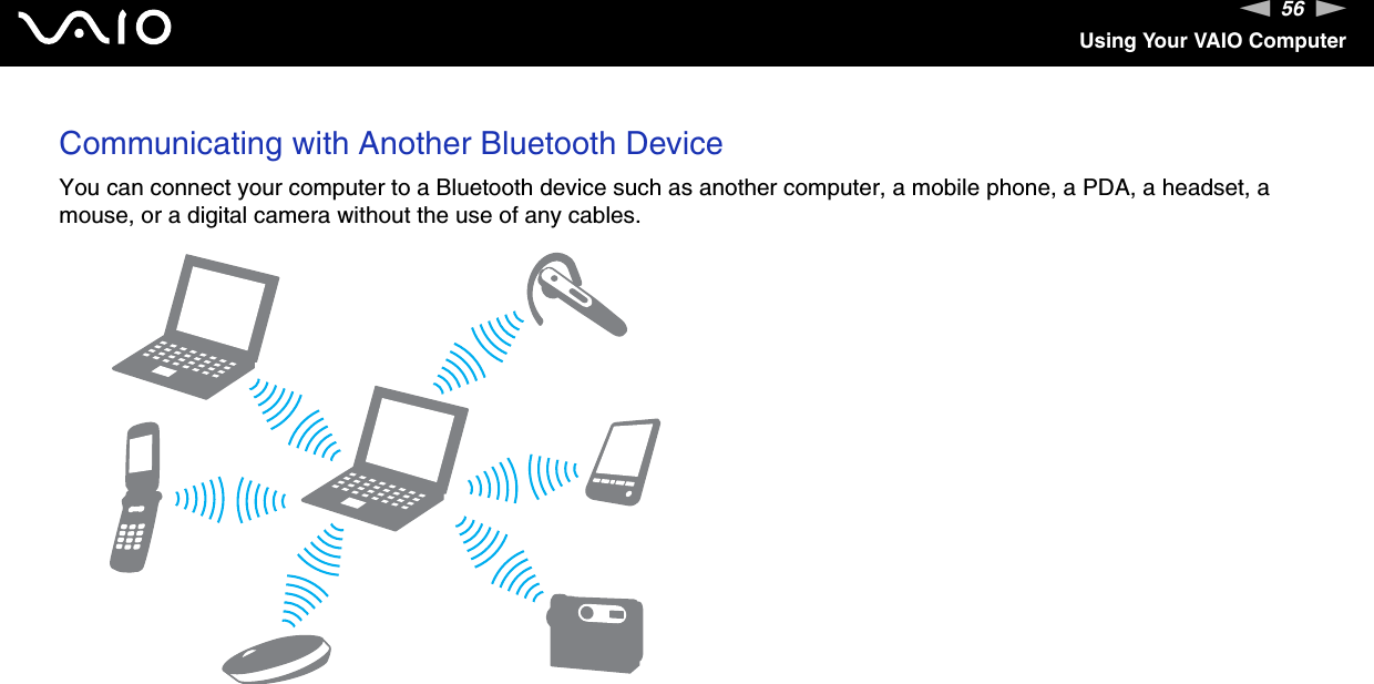 56nNUsing Your VAIO ComputerCommunicating with Another Bluetooth DeviceYou can connect your computer to a Bluetooth device such as another computer, a mobile phone, a PDA, a headset, a mouse, or a digital camera without the use of any cables.