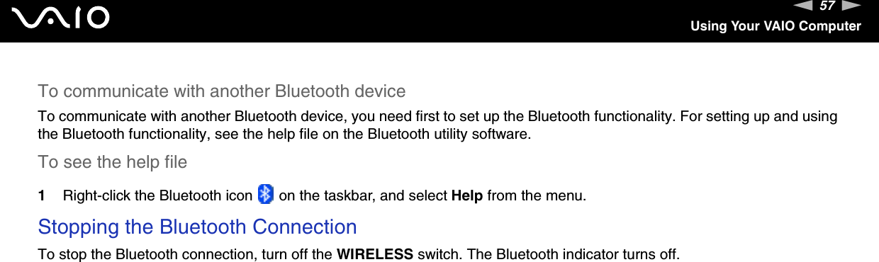 57nNUsing Your VAIO ComputerTo communicate with another Bluetooth deviceTo communicate with another Bluetooth device, you need first to set up the Bluetooth functionality. For setting up and using the Bluetooth functionality, see the help file on the Bluetooth utility software.To see the help file1Right-click the Bluetooth icon   on the taskbar, and select Help from the menu.Stopping the Bluetooth ConnectionTo stop the Bluetooth connection, turn off the WIRELESS switch. The Bluetooth indicator turns off.