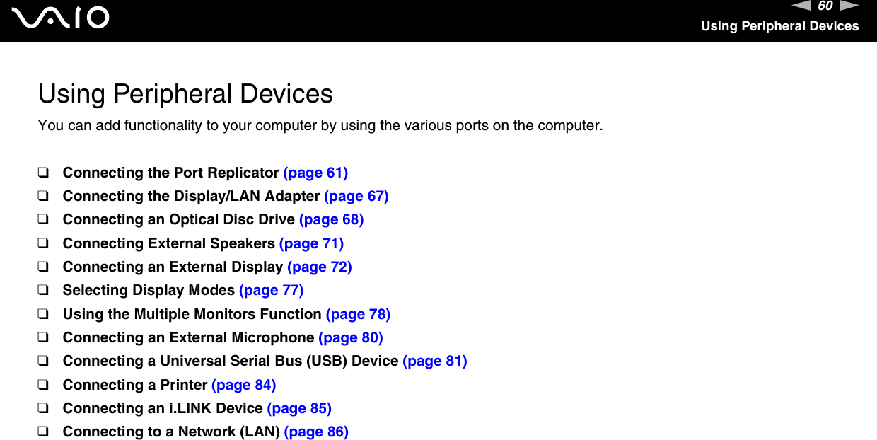 60nNUsing Peripheral DevicesUsing Peripheral DevicesYou can add functionality to your computer by using the various ports on the computer.❑Connecting the Port Replicator (page 61)❑Connecting the Display/LAN Adapter (page 67)❑Connecting an Optical Disc Drive (page 68)❑Connecting External Speakers (page 71)❑Connecting an External Display (page 72)❑Selecting Display Modes (page 77)❑Using the Multiple Monitors Function (page 78)❑Connecting an External Microphone (page 80)❑Connecting a Universal Serial Bus (USB) Device (page 81)❑Connecting a Printer (page 84)❑Connecting an i.LINK Device (page 85)❑Connecting to a Network (LAN) (page 86)