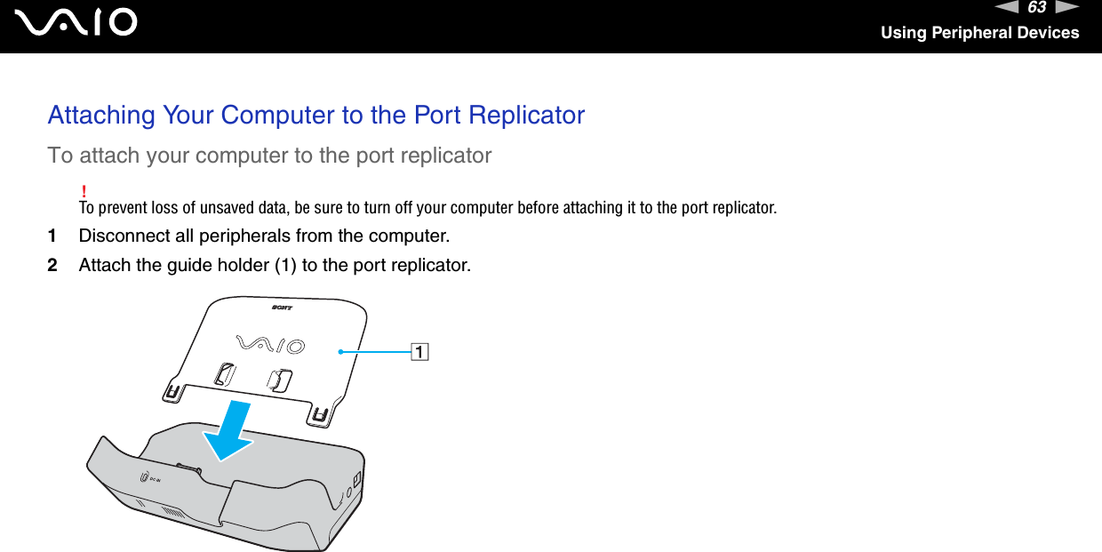 63nNUsing Peripheral DevicesAttaching Your Computer to the Port ReplicatorTo attach your computer to the port replicator!To prevent loss of unsaved data, be sure to turn off your computer before attaching it to the port replicator.1Disconnect all peripherals from the computer.2Attach the guide holder (1) to the port replicator.