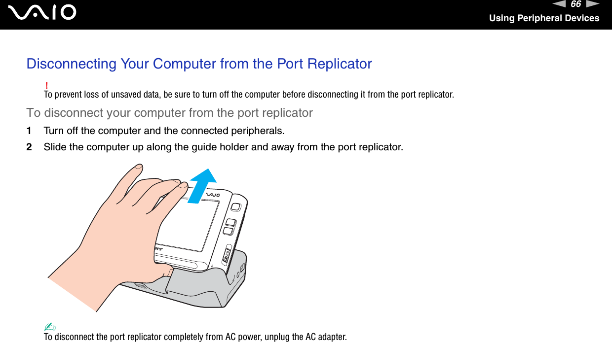 66nNUsing Peripheral DevicesDisconnecting Your Computer from the Port Replicator!To prevent loss of unsaved data, be sure to turn off the computer before disconnecting it from the port replicator.To disconnect your computer from the port replicator1Turn off the computer and the connected peripherals.2Slide the computer up along the guide holder and away from the port replicator.✍To disconnect the port replicator completely from AC power, unplug the AC adapter.  