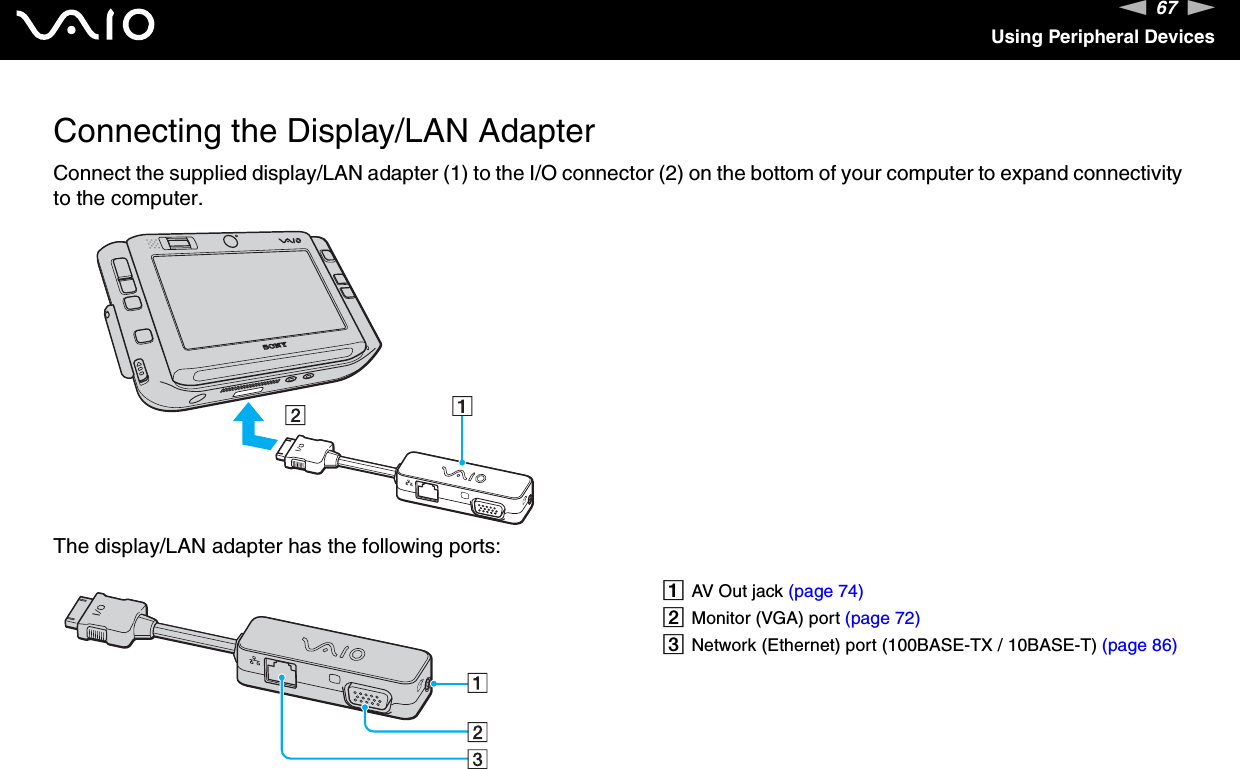 67nNUsing Peripheral DevicesConnecting the Display/LAN AdapterConnect the supplied display/LAN adapter (1) to the I/O connector (2) on the bottom of your computer to expand connectivity to the computer.The display/LAN adapter has the following ports: AAV Out jack (page 74)BMonitor (VGA) port (page 72)CNetwork (Ethernet) port (100BASE-TX / 10BASE-T) (page 86)