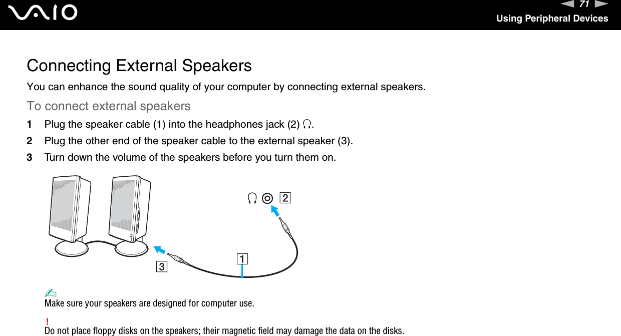 71nNUsing Peripheral DevicesConnecting External SpeakersYou can enhance the sound quality of your computer by connecting external speakers.To connect external speakers1Plug the speaker cable (1) into the headphones jack (2) i.2Plug the other end of the speaker cable to the external speaker (3).3Turn down the volume of the speakers before you turn them on.✍Make sure your speakers are designed for computer use.!Do not place floppy disks on the speakers; their magnetic field may damage the data on the disks. 