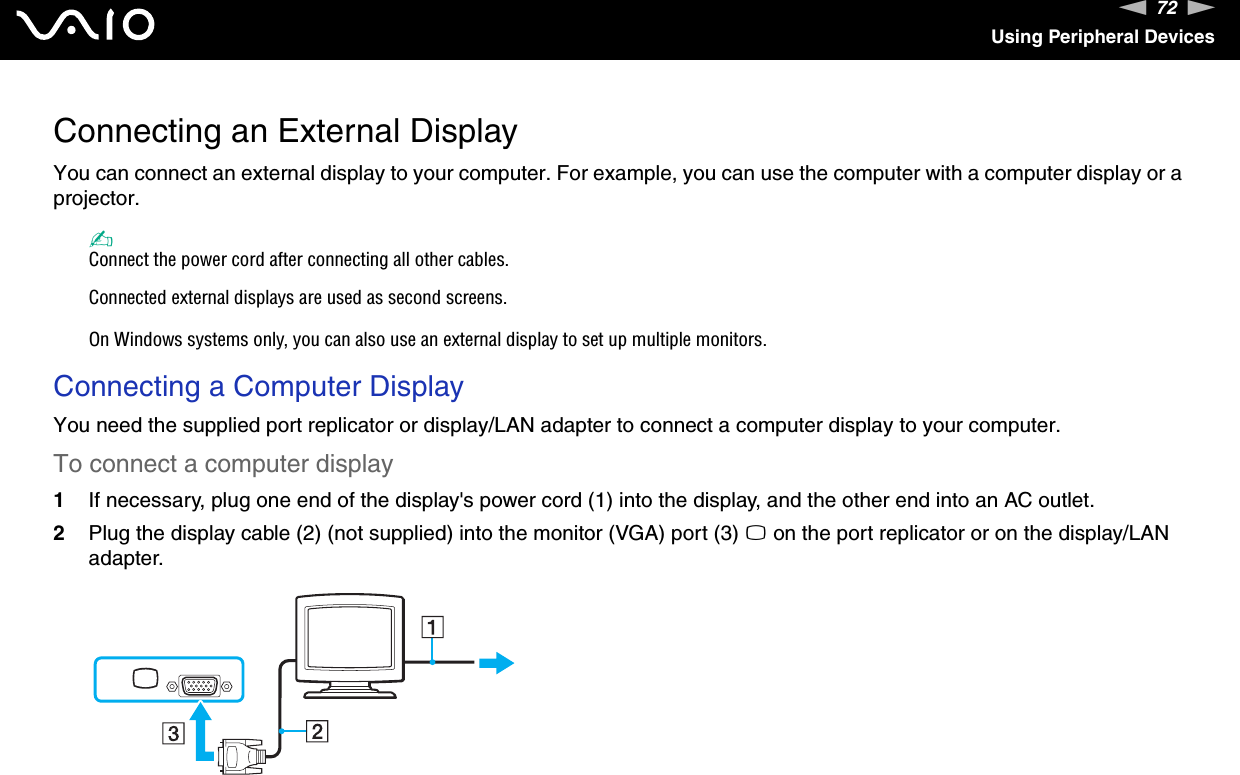 72nNUsing Peripheral DevicesConnecting an External DisplayYou can connect an external display to your computer. For example, you can use the computer with a computer display or a projector.✍Connect the power cord after connecting all other cables.Connected external displays are used as second screens.On Windows systems only, you can also use an external display to set up multiple monitors.Connecting a Computer DisplayYou need the supplied port replicator or display/LAN adapter to connect a computer display to your computer.To connect a computer display1If necessary, plug one end of the display&apos;s power cord (1) into the display, and the other end into an AC outlet.2Plug the display cable (2) (not supplied) into the monitor (VGA) port (3) a on the port replicator or on the display/LAN adapter. 