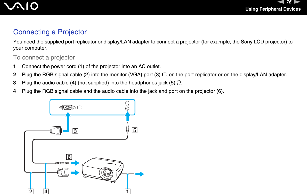 76nNUsing Peripheral DevicesConnecting a ProjectorYou need the supplied port replicator or display/LAN adapter to connect a projector (for example, the Sony LCD projector) to your computer.To connect a projector1Connect the power cord (1) of the projector into an AC outlet.2Plug the RGB signal cable (2) into the monitor (VGA) port (3) a on the port replicator or on the display/LAN adapter.3Plug the audio cable (4) (not supplied) into the headphones jack (5) i.4Plug the RGB signal cable and the audio cable into the jack and port on the projector (6).  