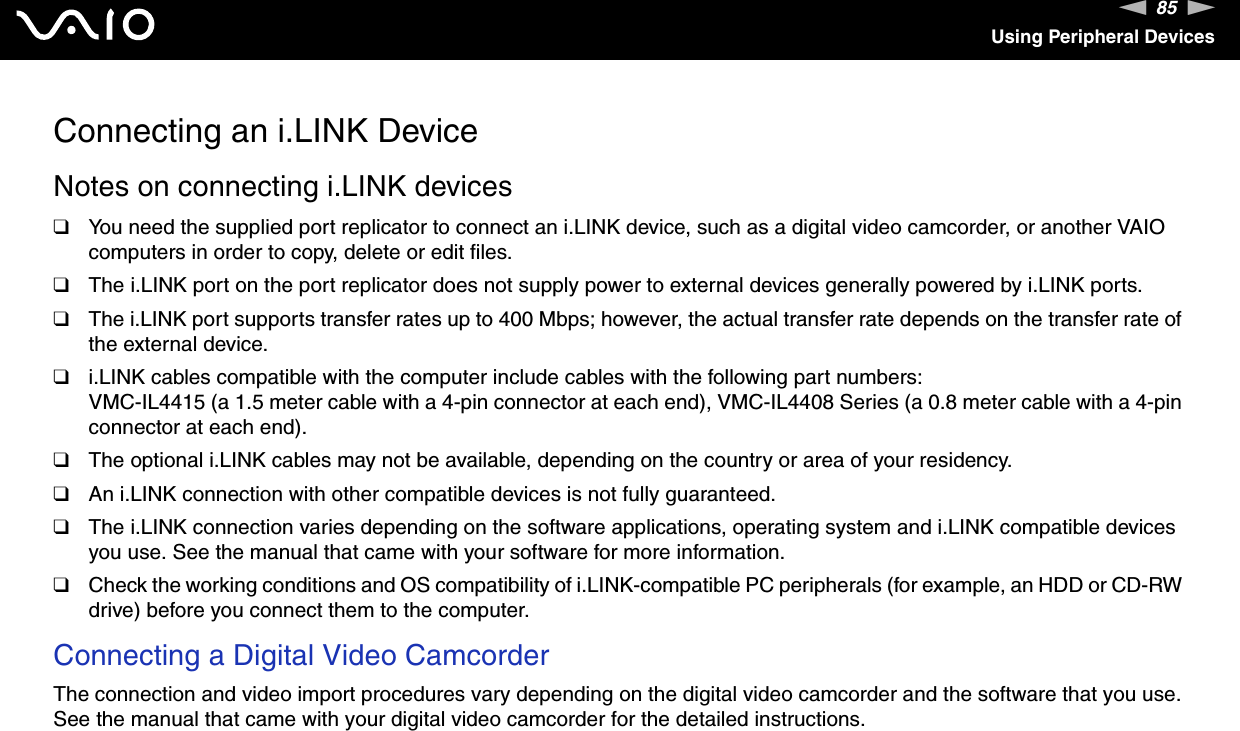 85nNUsing Peripheral DevicesConnecting an i.LINK DeviceNotes on connecting i.LINK devices❑You need the supplied port replicator to connect an i.LINK device, such as a digital video camcorder, or another VAIO computers in order to copy, delete or edit files.❑The i.LINK port on the port replicator does not supply power to external devices generally powered by i.LINK ports.❑The i.LINK port supports transfer rates up to 400 Mbps; however, the actual transfer rate depends on the transfer rate of the external device.❑i.LINK cables compatible with the computer include cables with the following part numbers:VMC-IL4415 (a 1.5 meter cable with a 4-pin connector at each end), VMC-IL4408 Series (a 0.8 meter cable with a 4-pin connector at each end).❑The optional i.LINK cables may not be available, depending on the country or area of your residency.❑An i.LINK connection with other compatible devices is not fully guaranteed.❑The i.LINK connection varies depending on the software applications, operating system and i.LINK compatible devices you use. See the manual that came with your software for more information.❑Check the working conditions and OS compatibility of i.LINK-compatible PC peripherals (for example, an HDD or CD-RW drive) before you connect them to the computer.Connecting a Digital Video CamcorderThe connection and video import procedures vary depending on the digital video camcorder and the software that you use. See the manual that came with your digital video camcorder for the detailed instructions.  