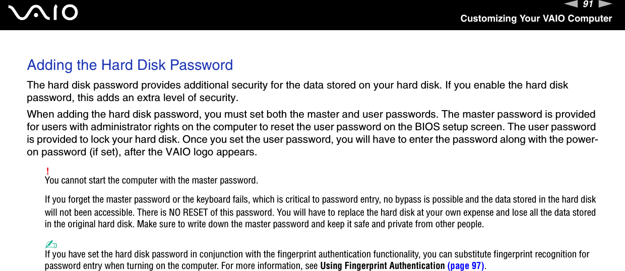 91nNCustomizing Your VAIO ComputerAdding the Hard Disk PasswordThe hard disk password provides additional security for the data stored on your hard disk. If you enable the hard disk password, this adds an extra level of security.When adding the hard disk password, you must set both the master and user passwords. The master password is provided for users with administrator rights on the computer to reset the user password on the BIOS setup screen. The user password is provided to lock your hard disk. Once you set the user password, you will have to enter the password along with the power-on password (if set), after the VAIO logo appears.!You cannot start the computer with the master password.If you forget the master password or the keyboard fails, which is critical to password entry, no bypass is possible and the data stored in the hard disk will not been accessible. There is NO RESET of this password. You will have to replace the hard disk at your own expense and lose all the data stored in the original hard disk. Make sure to write down the master password and keep it safe and private from other people.✍If you have set the hard disk password in conjunction with the fingerprint authentication functionality, you can substitute fingerprint recognition for password entry when turning on the computer. For more information, see Using Fingerprint Authentication (page 97).