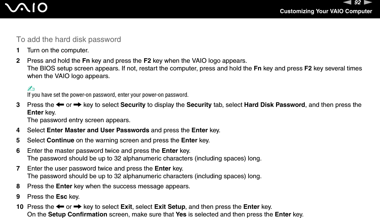 92nNCustomizing Your VAIO ComputerTo add the hard disk password1Turn on the computer.2Press and hold the Fn key and press the F2 key when the VAIO logo appears.The BIOS setup screen appears. If not, restart the computer, press and hold the Fn key and press F2 key several times when the VAIO logo appears.✍If you have set the power-on password, enter your power-on password.3Press the &lt; or , key to select Security to display the Security tab, select Hard Disk Password, and then press the Enter key.The password entry screen appears.4Select Enter Master and User Passwords and press the Enter key.5Select Continue on the warning screen and press the Enter key.6Enter the master password twice and press the Enter key.The password should be up to 32 alphanumeric characters (including spaces) long.7Enter the user password twice and press the Enter key.The password should be up to 32 alphanumeric characters (including spaces) long.8Press the Enter key when the success message appears.9Press the Esc key.10 Press the &lt; or , key to select Exit, select Exit Setup, and then press the Enter key.On the Setup Confirmation screen, make sure that Yes is selected and then press the Enter key. 