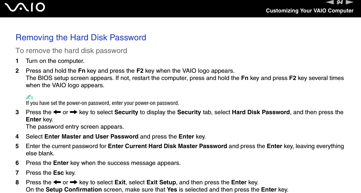 94nNCustomizing Your VAIO ComputerRemoving the Hard Disk PasswordTo remove the hard disk password1Turn on the computer.2Press and hold the Fn key and press the F2 key when the VAIO logo appears.The BIOS setup screen appears. If not, restart the computer, press and hold the Fn key and press F2 key several times when the VAIO logo appears.✍If you have set the power-on password, enter your power-on password.3Press the &lt; or , key to select Security to display the Security tab, select Hard Disk Password, and then press the Enter key.The password entry screen appears.4Select Enter Master and User Password and press the Enter key.5Enter the current password for Enter Current Hard Disk Master Password and press the Enter key, leaving everything else blank.6Press the Enter key when the success message appears.7Press the Esc key.8Press the &lt; or , key to select Exit, select Exit Setup, and then press the Enter key.On the Setup Confirmation screen, make sure that Yes is selected and then press the Enter key. 