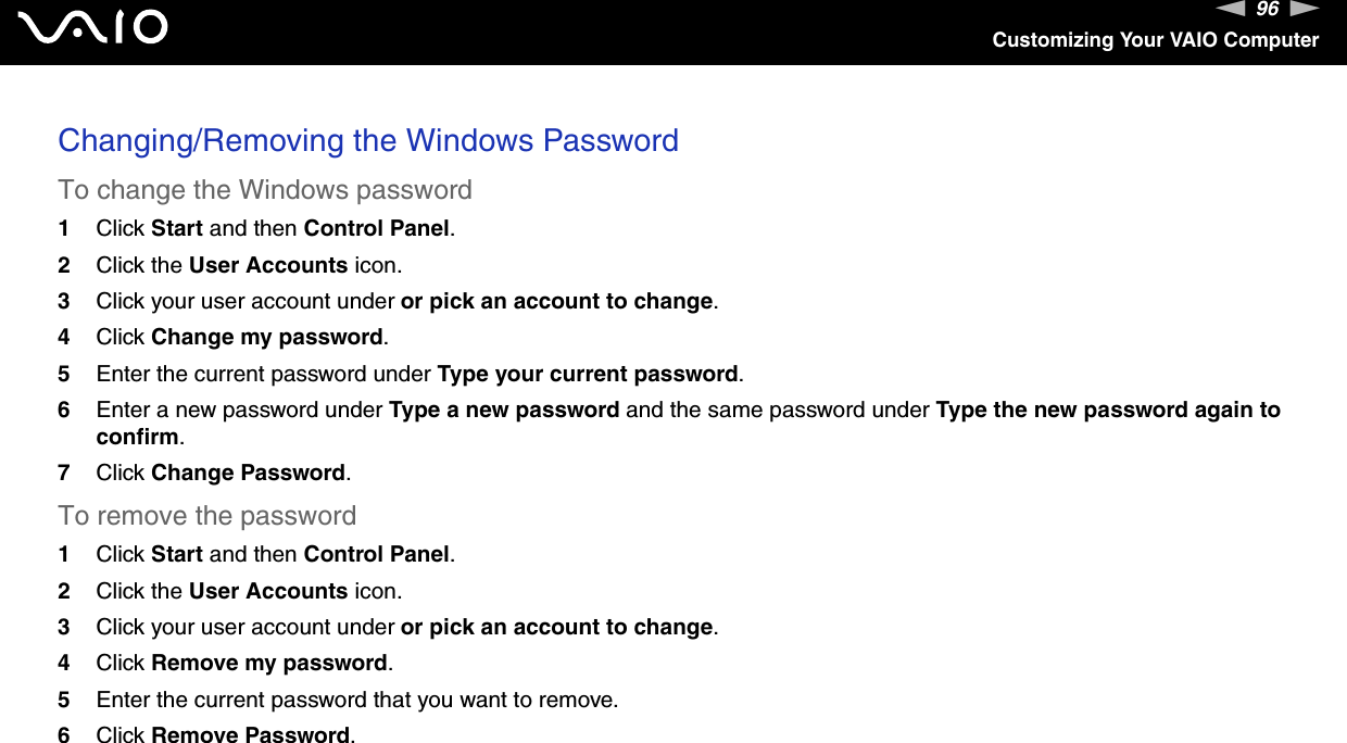 96nNCustomizing Your VAIO ComputerChanging/Removing the Windows PasswordTo change the Windows password1Click Start and then Control Panel.2Click the User Accounts icon.3Click your user account under or pick an account to change.4Click Change my password.5Enter the current password under Type your current password.6Enter a new password under Type a new password and the same password under Type the new password again to confirm.7Click Change Password.To remove the password1Click Start and then Control Panel.2Click the User Accounts icon.3Click your user account under or pick an account to change.4Click Remove my password.5Enter the current password that you want to remove.6Click Remove Password.  