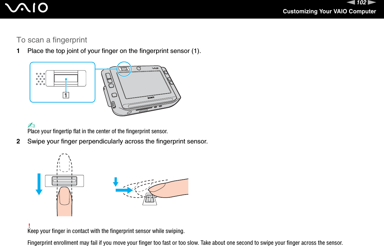 102nNCustomizing Your VAIO ComputerTo scan a fingerprint1Place the top joint of your finger on the fingerprint sensor (1).✍Place your fingertip flat in the center of the fingerprint sensor.2Swipe your finger perpendicularly across the fingerprint sensor.!Keep your finger in contact with the fingerprint sensor while swiping.Fingerprint enrollment may fail if you move your finger too fast or too slow. Take about one second to swipe your finger across the sensor.