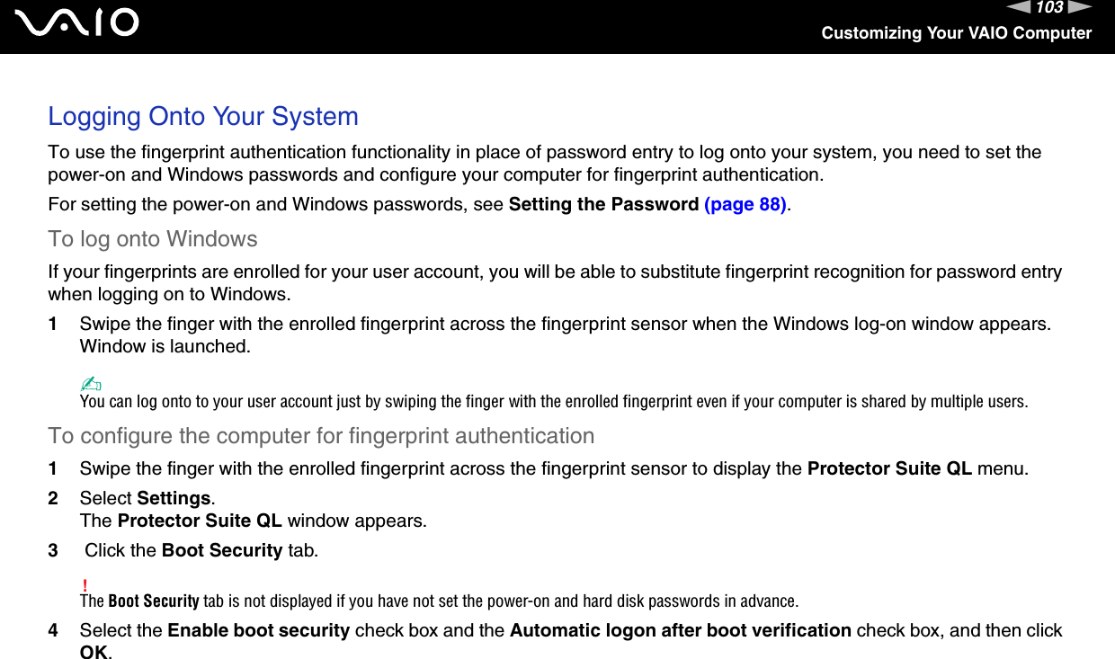 103nNCustomizing Your VAIO ComputerLogging Onto Your SystemTo use the fingerprint authentication functionality in place of password entry to log onto your system, you need to set the power-on and Windows passwords and configure your computer for fingerprint authentication.For setting the power-on and Windows passwords, see Setting the Password (page 88).To log onto WindowsIf your fingerprints are enrolled for your user account, you will be able to substitute fingerprint recognition for password entry when logging on to Windows.1Swipe the finger with the enrolled fingerprint across the fingerprint sensor when the Windows log-on window appears.Window is launched.✍You can log onto to your user account just by swiping the finger with the enrolled fingerprint even if your computer is shared by multiple users.To configure the computer for fingerprint authentication1Swipe the finger with the enrolled fingerprint across the fingerprint sensor to display the Protector Suite QL menu.2Select Settings.The Protector Suite QL window appears.3 Click the Boot Security tab.!The Boot Security tab is not displayed if you have not set the power-on and hard disk passwords in advance.4Select the Enable boot security check box and the Automatic logon after boot verification check box, and then click OK.