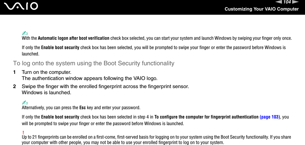104nNCustomizing Your VAIO Computer✍With the Automatic logon after boot verification check box selected, you can start your system and launch Windows by swiping your finger only once.If only the Enable boot security check box has been selected, you will be prompted to swipe your finger or enter the password before Windows is launched.To log onto the system using the Boot Security functionality1Turn on the computer.The authentication window appears following the VAIO logo.2Swipe the finger with the enrolled fingerprint across the fingerprint sensor.Windows is launched.✍Alternatively, you can press the Esc key and enter your password.If only the Enable boot security check box has been selected in step 4 in To configure the computer for fingerprint authentication (page 103), you will be prompted to swipe your finger or enter the password before Windows is launched.!Up to 21 fingerprints can be enrolled on a first-come, first-served basis for logging on to your system using the Boot Security functionality. If you share your computer with other people, you may not be able to use your enrolled fingerprint to log on to your system. 