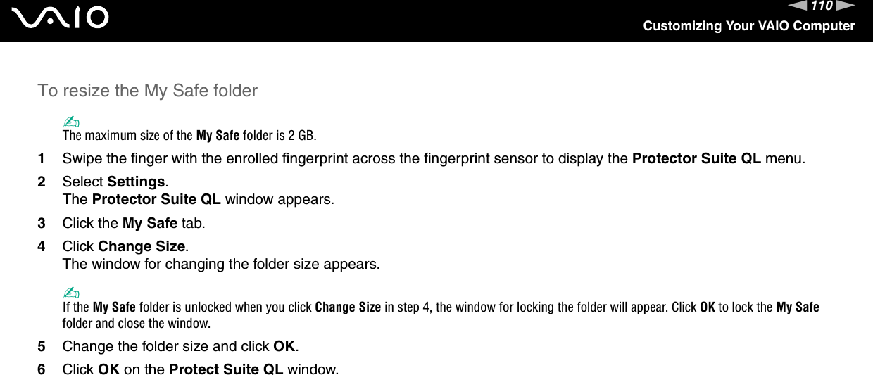 110nNCustomizing Your VAIO ComputerTo resize the My Safe folder✍The maximum size of the My Safe folder is 2 GB.1Swipe the finger with the enrolled fingerprint across the fingerprint sensor to display the Protector Suite QL menu.2Select Settings.The Protector Suite QL window appears.3Click the My Safe tab.4Click Change Size.The window for changing the folder size appears.✍If the My Safe folder is unlocked when you click Change Size in step 4, the window for locking the folder will appear. Click OK to lock the My Safe folder and close the window.5Change the folder size and click OK.6Click OK on the Protect Suite QL window. 