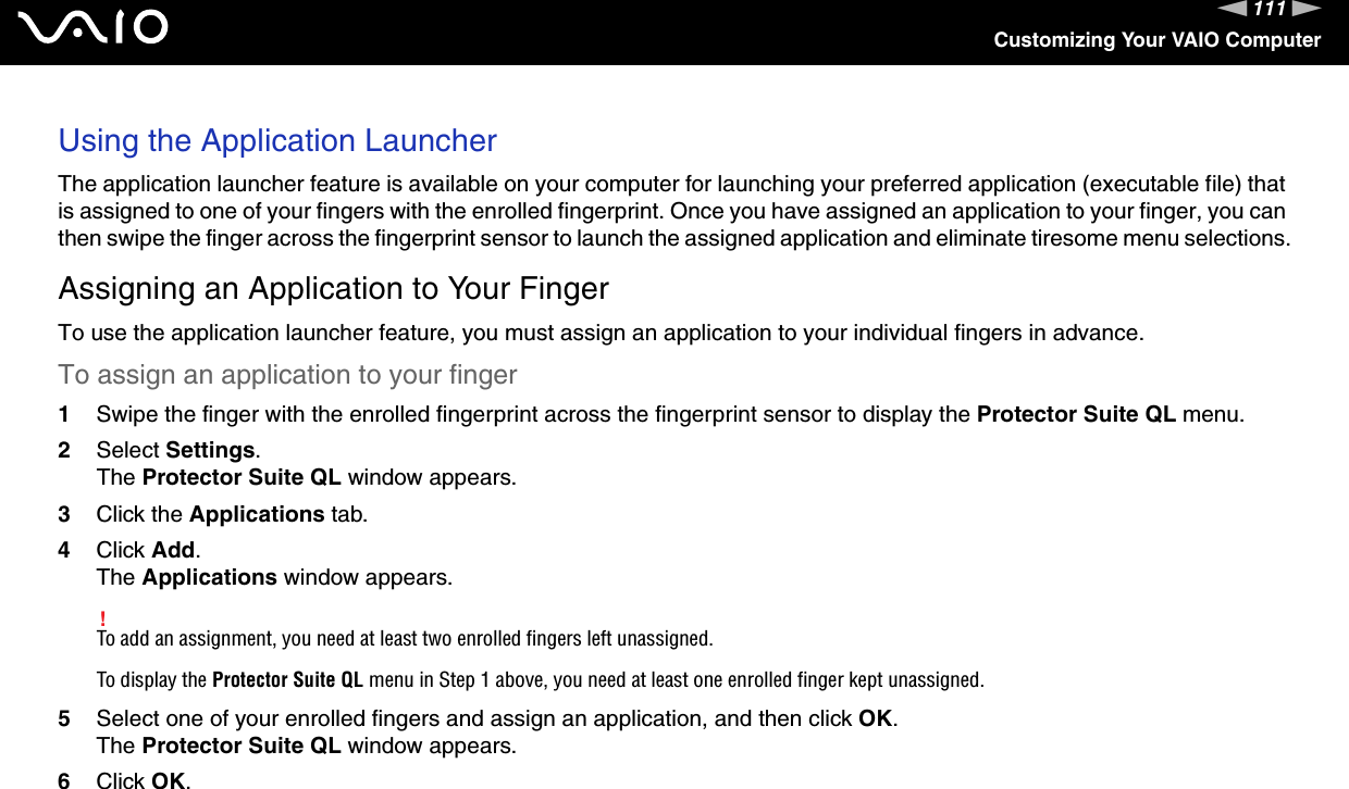 111nNCustomizing Your VAIO ComputerUsing the Application LauncherThe application launcher feature is available on your computer for launching your preferred application (executable file) that is assigned to one of your fingers with the enrolled fingerprint. Once you have assigned an application to your finger, you can then swipe the finger across the fingerprint sensor to launch the assigned application and eliminate tiresome menu selections.Assigning an Application to Your FingerTo use the application launcher feature, you must assign an application to your individual fingers in advance.To assign an application to your finger1Swipe the finger with the enrolled fingerprint across the fingerprint sensor to display the Protector Suite QL menu.2Select Settings.The Protector Suite QL window appears.3Click the Applications tab.4Click Add.The Applications window appears.!To add an assignment, you need at least two enrolled fingers left unassigned.To display the Protector Suite QL menu in Step 1 above, you need at least one enrolled finger kept unassigned.5Select one of your enrolled fingers and assign an application, and then click OK.The Protector Suite QL window appears.6Click OK.