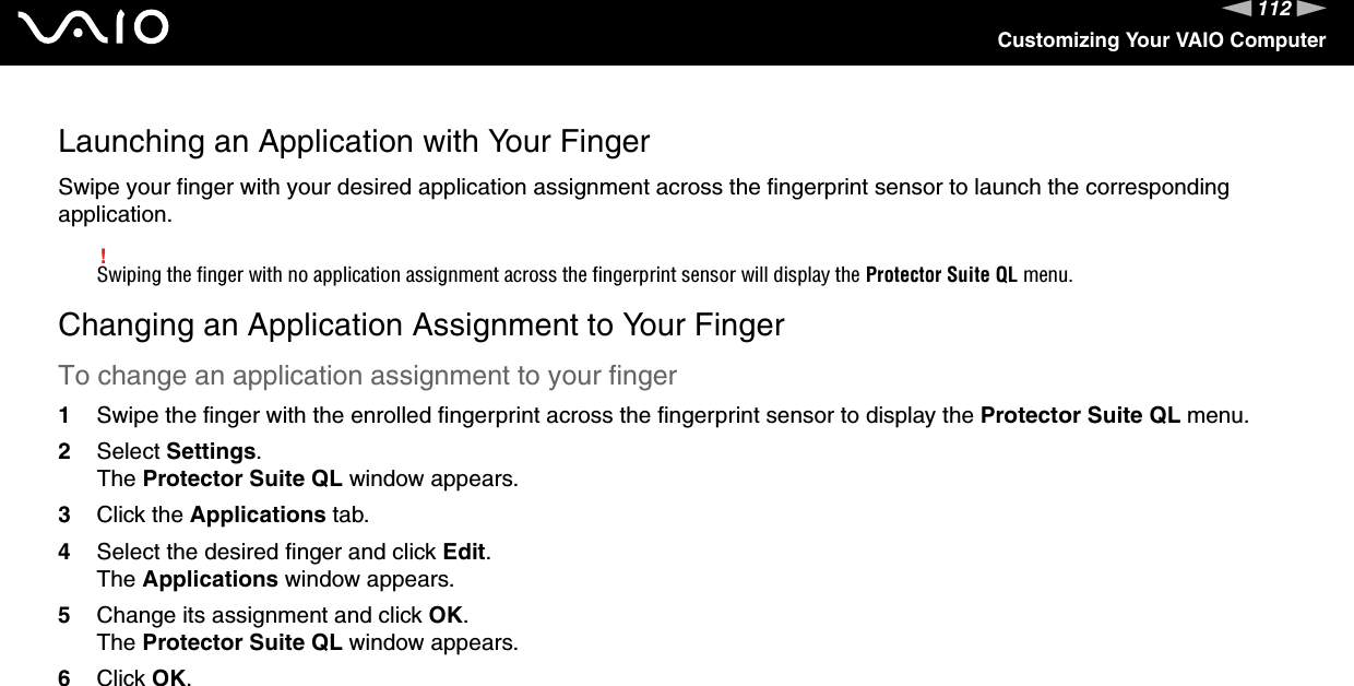 112nNCustomizing Your VAIO ComputerLaunching an Application with Your FingerSwipe your finger with your desired application assignment across the fingerprint sensor to launch the corresponding application.!Swiping the finger with no application assignment across the fingerprint sensor will display the Protector Suite QL menu.Changing an Application Assignment to Your FingerTo change an application assignment to your finger1Swipe the finger with the enrolled fingerprint across the fingerprint sensor to display the Protector Suite QL menu.2Select Settings.The Protector Suite QL window appears.3Click the Applications tab.4Select the desired finger and click Edit.The Applications window appears.5Change its assignment and click OK.The Protector Suite QL window appears.6Click OK.