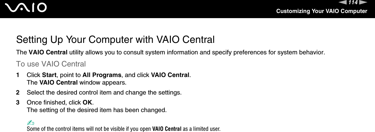 114nNCustomizing Your VAIO ComputerSetting Up Your Computer with VAIO CentralThe VAIO Central utility allows you to consult system information and specify preferences for system behavior.To use VAIO Central1Click Start, point to All Programs, and click VAIO Central.The VAIO Central window appears.2Select the desired control item and change the settings.3Once finished, click OK.The setting of the desired item has been changed.✍Some of the control items will not be visible if you open VAIO Central as a limited user. 