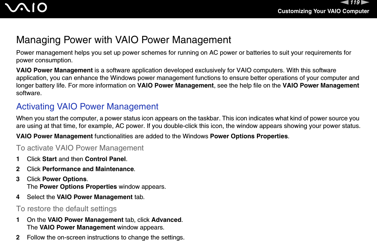 119nNCustomizing Your VAIO ComputerManaging Power with VAIO Power ManagementPower management helps you set up power schemes for running on AC power or batteries to suit your requirements for power consumption.VAIO Power Management is a software application developed exclusively for VAIO computers. With this software application, you can enhance the Windows power management functions to ensure better operations of your computer and longer battery life. For more information on VAIO Power Management, see the help file on the VAIO Power Management software.Activating VAIO Power ManagementWhen you start the computer, a power status icon appears on the taskbar. This icon indicates what kind of power source you are using at that time, for example, AC power. If you double-click this icon, the window appears showing your power status.VAIO Power Management functionalities are added to the Windows Power Options Properties.To activate VAIO Power Management1Click Start and then Control Panel.2Click Performance and Maintenance.3Click Power Options.The Power Options Properties window appears.4Select the VAIO Power Management tab.To restore the default settings1On the VAIO Power Management tab, click Advanced.The VAIO Power Management window appears.2Follow the on-screen instructions to change the settings. 