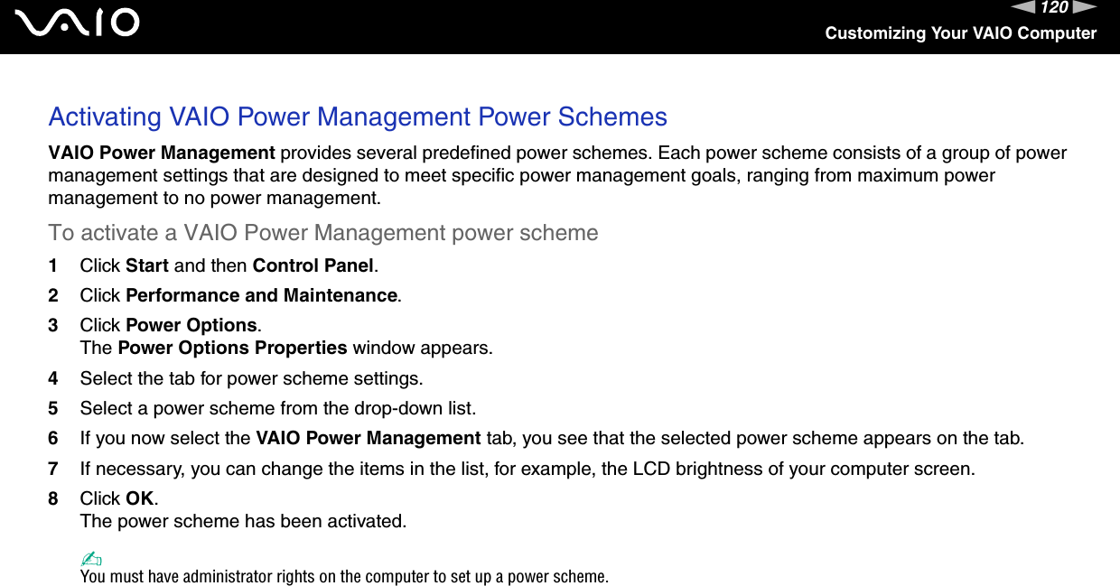 120nNCustomizing Your VAIO ComputerActivating VAIO Power Management Power SchemesVAIO Power Management provides several predefined power schemes. Each power scheme consists of a group of power management settings that are designed to meet specific power management goals, ranging from maximum power management to no power management.To activate a VAIO Power Management power scheme1Click Start and then Control Panel.2Click Performance and Maintenance.3Click Power Options.The Power Options Properties window appears.4Select the tab for power scheme settings.5Select a power scheme from the drop-down list.6If you now select the VAIO Power Management tab, you see that the selected power scheme appears on the tab.7If necessary, you can change the items in the list, for example, the LCD brightness of your computer screen.8Click OK.The power scheme has been activated.✍You must have administrator rights on the computer to set up a power scheme. 