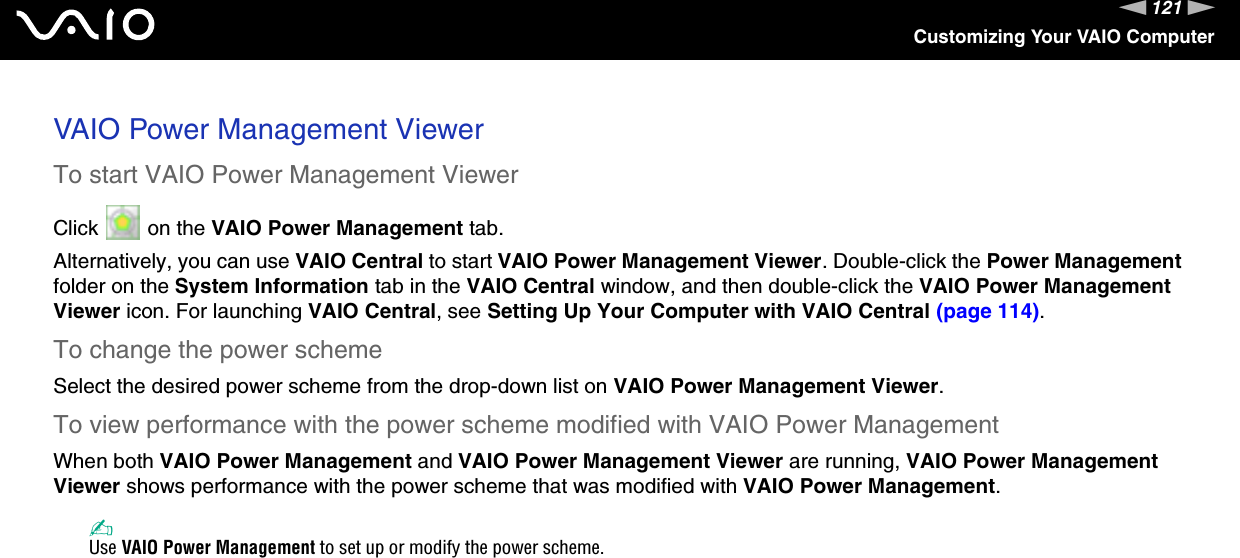 121nNCustomizing Your VAIO ComputerVAIO Power Management ViewerTo start VAIO Power Management ViewerClick   on the VAIO Power Management tab.Alternatively, you can use VAIO Central to start VAIO Power Management Viewer. Double-click the Power Management folder on the System Information tab in the VAIO Central window, and then double-click the VAIO Power Management Viewer icon. For launching VAIO Central, see Setting Up Your Computer with VAIO Central (page 114).To change the power schemeSelect the desired power scheme from the drop-down list on VAIO Power Management Viewer. To view performance with the power scheme modified with VAIO Power ManagementWhen both VAIO Power Management and VAIO Power Management Viewer are running, VAIO Power Management Viewer shows performance with the power scheme that was modified with VAIO Power Management. ✍Use VAIO Power Management to set up or modify the power scheme.  