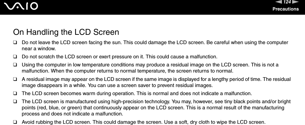 124nNPrecautionsOn Handling the LCD Screen❑Do not leave the LCD screen facing the sun. This could damage the LCD screen. Be careful when using the computer near a window.❑Do not scratch the LCD screen or exert pressure on it. This could cause a malfunction.❑Using the computer in low temperature conditions may produce a residual image on the LCD screen. This is not a malfunction. When the computer returns to normal temperature, the screen returns to normal.❑A residual image may appear on the LCD screen if the same image is displayed for a lengthy period of time. The residual image disappears in a while. You can use a screen saver to prevent residual images.❑The LCD screen becomes warm during operation. This is normal and does not indicate a malfunction.❑The LCD screen is manufactured using high-precision technology. You may, however, see tiny black points and/or bright points (red, blue, or green) that continuously appear on the LCD screen. This is a normal result of the manufacturing process and does not indicate a malfunction.❑Avoid rubbing the LCD screen. This could damage the screen. Use a soft, dry cloth to wipe the LCD screen. 