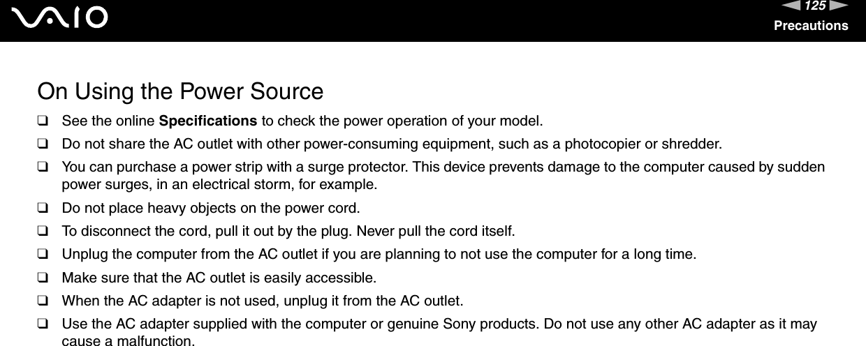 125nNPrecautionsOn Using the Power Source❑See the online Specifications to check the power operation of your model.❑Do not share the AC outlet with other power-consuming equipment, such as a photocopier or shredder.❑You can purchase a power strip with a surge protector. This device prevents damage to the computer caused by sudden power surges, in an electrical storm, for example.❑Do not place heavy objects on the power cord.❑To disconnect the cord, pull it out by the plug. Never pull the cord itself.❑Unplug the computer from the AC outlet if you are planning to not use the computer for a long time.❑Make sure that the AC outlet is easily accessible.❑When the AC adapter is not used, unplug it from the AC outlet.❑Use the AC adapter supplied with the computer or genuine Sony products. Do not use any other AC adapter as it may cause a malfunction. 