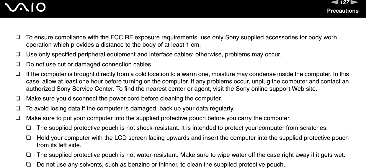 127nNPrecautions❑To ensure compliance with the FCC RF exposure requirements, use only Sony supplied accessories for body worn operation which provides a distance to the body of at least 1 cm.❑Use only specified peripheral equipment and interface cables; otherwise, problems may occur.❑Do not use cut or damaged connection cables.❑If the computer is brought directly from a cold location to a warm one, moisture may condense inside the computer. In this case, allow at least one hour before turning on the computer. If any problems occur, unplug the computer and contact an authorized Sony Service Center. To find the nearest center or agent, visit the Sony online support Web site.❑Make sure you disconnect the power cord before cleaning the computer.❑To avoid losing data if the computer is damaged, back up your data regularly.❑Make sure to put your computer into the supplied protective pouch before you carry the computer.❑The supplied protective pouch is not shock-resistant. It is intended to protect your computer from scratches.❑Hold your computer with the LCD screen facing upwards and insert the computer into the supplied protective pouch from its left side.❑The supplied protective pouch is not water-resistant. Make sure to wipe water off the case right away if it gets wet.❑Do not use any solvents, such as benzine or thinner, to clean the supplied protective pouch. 