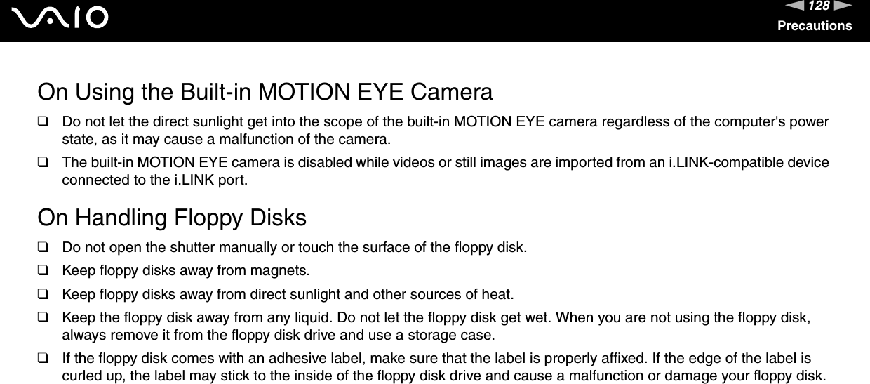 128nNPrecautionsOn Using the Built-in MOTION EYE Camera❑Do not let the direct sunlight get into the scope of the built-in MOTION EYE camera regardless of the computer&apos;s power state, as it may cause a malfunction of the camera.❑The built-in MOTION EYE camera is disabled while videos or still images are imported from an i.LINK-compatible device connected to the i.LINK port. On Handling Floppy Disks❑Do not open the shutter manually or touch the surface of the floppy disk.❑Keep floppy disks away from magnets.❑Keep floppy disks away from direct sunlight and other sources of heat.❑Keep the floppy disk away from any liquid. Do not let the floppy disk get wet. When you are not using the floppy disk, always remove it from the floppy disk drive and use a storage case.❑If the floppy disk comes with an adhesive label, make sure that the label is properly affixed. If the edge of the label is curled up, the label may stick to the inside of the floppy disk drive and cause a malfunction or damage your floppy disk. 